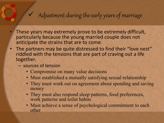 • These years may extremely prove to be extremely difficult,
particularly because the young married couple does not
anticipate the strains that are to come.
• The partners may be quite distressed to find their “love nest”
riddled with the tensions that are part of craving out a life
together.
– sources of tension
• Compromise on many value decisions
• Must established a mutually satisfying sexual relationship
• They must work out on agreement about spending and saving
money
• They must also respond sleep patterns, food preferences,
work patterns and toilet habits
• Must achieve a sense of psychological commitment to each
other
 Adjustment during the early years of marriage
 