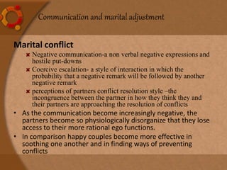 Communication and marital adjustment
Marital conflict
Negative communication-a non verbal negative expressions and
hostile put-downs
Coercive escalation- a style of interaction in which the
probability that a negative remark will be followed by another
negative remark
perceptions of partners conflict resolution style –the
incongruence between the partner in how they think they and
their partners are approaching the resolution of conflicts
• As the communication become increasingly negative, the
partners become so physiologically disorganize that they lose
access to their more rational ego functions.
• In comparison happy couples become more effective in
soothing one another and in finding ways of preventing
conflicts
 