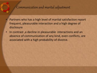 • Partners who has a high level of marital satisfaction report
frequent, pleasurable interaction and a high degree of
disclosure
• In contrast ,a decline in pleasurable interactions and an
absence of communication of any kind, even conflicts, are
associated with a high probability of divorce.
Communication and marital adjustment
 
