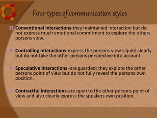 Four types of communication styles
Conventional interactions-they maintained interaction but do
not express much emotional commitment to explore the others
persons view.
Controlling interactions-express the persons view s quite clearly
but do not take the other persons perspective into account.
Speculative interactions -are guarded; they explore the other
persons point of view but do not fully reveal the persons own
position.
Contractful interactions-are open to the other persons point of
view and also clearly express the speakers own position.
 