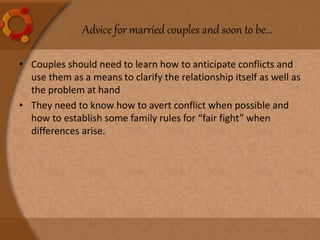 Advice for married couples and soon to be…
• Couples should need to learn how to anticipate conflicts and
use them as a means to clarify the relationship itself as well as
the problem at hand
• They need to know how to avert conflict when possible and
how to establish some family rules for “fair fight” when
differences arise.
 
