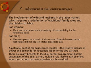  Adjustment in dual-earner marriages
• The involvement of wife and husband in the labor market
which requires a redefinition of traditional family roles and
the division of labor
• For women;
– They has little power and the majority of responsibility for the
household tasks
• For men;
– Has more power as a result of his access to financial resources and
participates little in the low-status household task
• A potential conflict for dual-earner couples is the relative balance of
power and demands for household labor for the two partners
• There are many benefits to the dual earner arrangement, but the
advantages of the dual- earner, multiple-role lifestyle can be offset
when one or both partners experience role overload
 