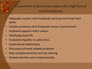 Characteristic of dual earner couples with a high levels of
marital satisfaction
• Adequate income, with husbands earning more than their
wives
• Couple consensus that husbands career is preeminent
• Husband supports wife’s career
• Satisfying social life
• Husband empathic to wife stress
• Good sexual relationship
• Discussion of work related problems
• Role complementarity and role sharing
• Shared activities and companionship
 