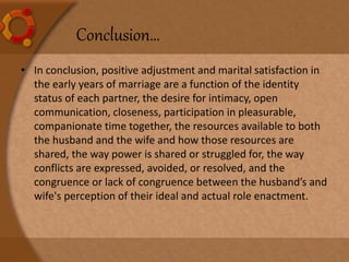 Conclusion…
• In conclusion, positive adjustment and marital satisfaction in
the early years of marriage are a function of the identity
status of each partner, the desire for intimacy, open
communication, closeness, participation in pleasurable,
companionate time together, the resources available to both
the husband and the wife and how those resources are
shared, the way power is shared or struggled for, the way
conflicts are expressed, avoided, or resolved, and the
congruence or lack of congruence between the husband’s and
wife's perception of their ideal and actual role enactment.
 