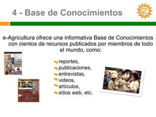 4 - Base de Conocimientos

e-Agricultura ofrece una informativa Base de Conocimientos
  con cientos de recursos publicados por miembros de todo
                       el mundo, como:

                     reportes,
                     publicaciones,
                     entrevistas,
                     videos,
                     artículos,
                     sitios web, etc.
 
