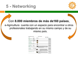 5 - Networking


   Con 8.000 miembros de más de160 países,
e-Agricultura cuenta con un espacio para encontrar a otros
    profesionales trabajando en su mismo campo y de su
                         mismo país.
 