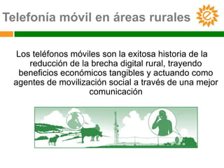 Telefonía móvil en áreas rurales

  Los teléfonos móviles son la exitosa historia de la
     reducción de la brecha digital rural, trayendo
   beneficios económicos tangibles y actuando como
 agentes de movilización social a través de una mejor
                    comunicación
 