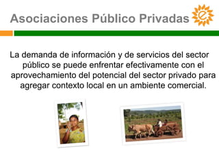 Asociaciones Público Privadas

La demanda de información y de servicios del sector
   público se puede enfrentar efectivamente con el
aprovechamiento del potencial del sector privado para
  agregar contexto local en un ambiente comercial.
 