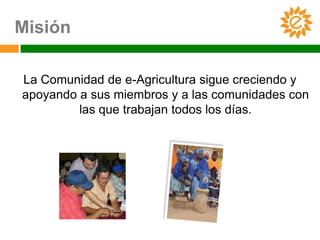 Misión

La Comunidad de e-Agricultura sigue creciendo y
apoyando a sus miembros y a las comunidades con
         las que trabajan todos los días.
 