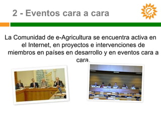 2 - Eventos cara a cara

La Comunidad de e-Agricultura se encuentra activa en
     el Internet, en proyectos e intervenciones de
 miembros en países en desarrollo y en eventos cara a
                          cara.
 