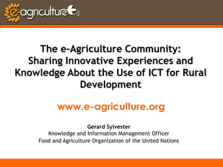 The e-Agriculture Community: Sharing Innovative Experiences and Knowledge About the Use of ICT for Rural Development www.e-agriculture.org Gerard Sylvester Knowledge and Information Management Officer Food and Agriculture Organization of the United Nations 
