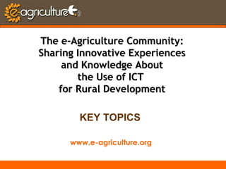 www.e-agriculture.org
The e-Agriculture Community:The e-Agriculture Community:
Sharing Innovative ExperiencesSharing Innovative Experiences
and Knowledge Aboutand Knowledge About
the Use of ICTthe Use of ICT
for Rural Developmentfor Rural Development
KEY TOPICS
 