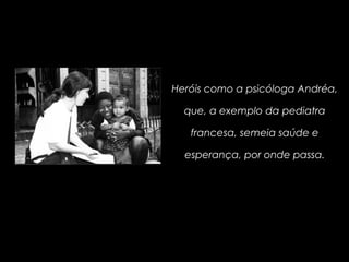 Heróis como a psicóloga Andréa,
que, a exemplo da pediatra
francesa, semeia saúde e
esperança, por onde passa.
 
