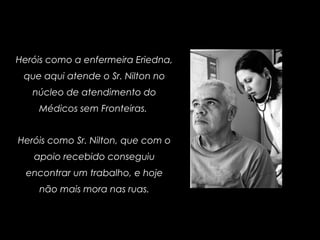 Heróis como a enfermeira Eriedna,
que aqui atende o Sr. Nilton no
núcleo de atendimento do
Médicos sem Fronteiras.
Heróis como Sr. Nilton, que com o
apoio recebido conseguiu
encontrar um trabalho, e hoje
não mais mora nas ruas.
 