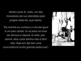 Heróis como Sr. João, um dos
moradores de rua atendidos pelo
projeto Meio-fio, que relata:
"De manhã eu começo a circular igual
a um peru doido. Eu só paro na hora
do almoço e depois, à noite, pra
dormir. Mas catar latinha não é fácil
não. Hoje em dia tem uma
concorrência muito grande pelas ruas".
 