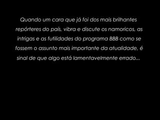 Quando um cara que já foi dos mais brilhantes
repórteres do país, vibra e discute os namoricos, as
intrigas e as futilidades do programa BBB como se
fossem o assunto mais importante da atualidade, é
sinal de que algo está lamentavelmente errado...
 