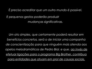 É preciso acreditar que um outro mundo é possível.
E pequenos gestos poderão produzir
mudanças significativas.
Um ato simples, que certamente poderá resultar em
benefícios concretos, será o de iniciar uma campanha
de conscientização para que ninguém mais atenda aos
apelos melodramáticos de Pedro Bial, e que, ao invés de
efetuar ligações para o programa Big Brother, contribua
para entidades que atuam em prol de causas sociais.
 