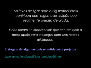 E não faltam entidades sérias que contam com o
nosso apoio para prosseguir com suas nobres
atividades.
Ao invés de ligar para o Big Brother Brasil,
contribua com alguma instituição que
realmente precisa de ajuda.
Listagem de algumas outras entidades e projetos
www.unicef.org/brazil/lista_projetos06.htm
 