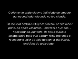 Certamente existe alguma instituição de amparo
aos necessitados atuando na tua cidade.
Os recursos destas instituições provém, na sua maior
parte, do apoio voluntário, - material e humano -,
necessitando, portanto, de nosso auxílio e
colaboração para que possam fazer diferença e
recuperar o valor da vida dos tantos destituídos,
excluídos da sociedade.
 