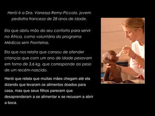 Herói é a Dra. Vanessa Remy-Piccolo, jovem
pediatra francesa de 28 anos de idade.
Ela que abriu mão do seu conforto para servir
na África, como voluntária do programa
Médicos sem Fronteiras.
Ela que nos relata que cansou de atender
crianças que com um ano de idade pesavam
em torno de 3,6 kg, que corresponde ao peso
de um recém-nascido.
Herói que relata que muitas mães chegam até ela
dizendo que levaram os alimentos doados para
casa, mas que seus filhos parecem que
desaprenderam a se alimentar e se recusam a abrir
a boca.
 