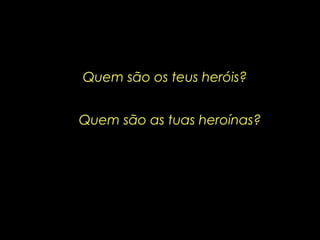 Quem são os teus heróis?
Quem são as tuas heroínas?
 