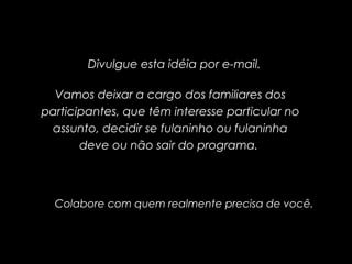 Divulgue esta idéia por e-mail.
Vamos deixar a cargo dos familiares dos
participantes, que têm interesse particular no
assunto, decidir se fulaninho ou fulaninha
deve ou não sair do programa.
Colabore com quem realmente precisa de você.
 