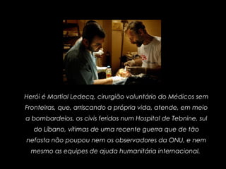 Herói é Martial Ledecq, cirurgião voluntário do Médicos sem
Fronteiras, que, arriscando a própria vida, atende, em meio
a bombardeios, os civis feridos num Hospital de Tebnine, sul
do Líbano, vítimas de uma recente guerra que de tão
nefasta não poupou nem os observadores da ONU, e nem
mesmo as equipes de ajuda humanitária internacional.
 