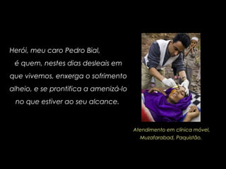 Herói, meu caro Pedro Bial,
é quem, nestes dias desleais em
que vivemos, enxerga o sofrimento
alheio, e se prontifica a amenizá-lo
no que estiver ao seu alcance.
Atendimento em clínica móvel,
Muzafarabad, Paquistão.
 