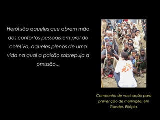 Herói são aqueles que abrem mão
dos confortos pessoais em prol do
coletivo, aqueles plenos de uma
vida na qual a paixão sobrepuja a
omissão...
Campanha de vacinação para
prevenção de meningite, em
Gonder, Etiópia.
 