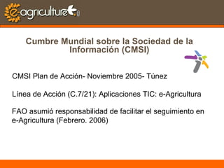 Cumbre Mundial sobre la Sociedad de la Información (CMSI) CMSI Plan de Acción- Noviembre 2005- Túnez Línea de Acción (C.7/21): Aplicaciones TIC: e-Agricultura FAO asumió responsabilidad de facilitar el seguimiento en  e-Agricultura (Febrero. 2006) 