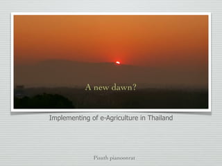 กรณีศึกษาความสำเร็จของการใช้ ICDT เพื่อการเกษตร ของ
หน่วยงานภาครัฐและเอกชน
Pisuth pianoonrat
A new dawn?
Implementing of e-Agriculture in Thailand
 