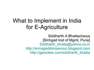 What to Implement in India for E-Agriculture Siddharth A Bhattacharya [Sinhgad Inst of Mgmt, Pune] [email_address] http://armageddonsaviour.blogspot.com http://geocities.com/siddharth_bhatta 