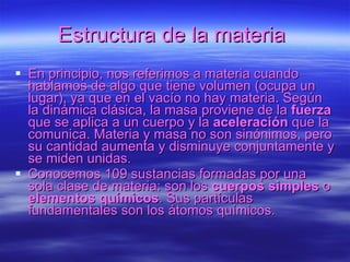 Estructura de la materia   En principio, nos referimos a materia cuando hablamos de algo que tiene volumen (ocupa un lugar), ya que en el vacío no hay materia. Según la dinámica clásica, la masa proviene de la  fuerza  que se aplica a un cuerpo y la  aceleración  que la comunica. Materia y masa no son sinónimos, pero su cantidad aumenta y disminuye conjuntamente y se miden unidas.  Conocemos 109 sustancias formadas por una sola clase de materia: son los  cuerpos simples  o  elementos químicos . Sus partículas fundamentales son los átomos químicos.  