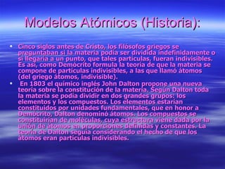 Modelos Atómicos (Historia): Cinco siglos antes de Cristo, los filósofos griegos se preguntaban si la materia podía ser dividida indefinidamente o si llegaría a un punto, que tales partículas, fueran indivisibles. Es así, como Demócrito formula la teoría de que la materia se compone de partículas indivisibles, a las que llamó átomos (del griego átomos, indivisible).   En 1803 el químico inglés John Dalton propone una nueva teoría sobre la constitución de la materia. Según Dalton toda la materia se podía dividir en dos grandes grupos: los elementos y los compuestos. Los elementos estarían constituidos por unidades fundamentales, que en honor a Demócrito, Dalton denominó átomos. Los compuestos se constituirían de moléculas, cuya estructura viene dada por la unión de átomos en proporciones definidas y constantes. La teoría de Dalton seguía considerando el hecho de que los átomos eran partículas indivisibles.   