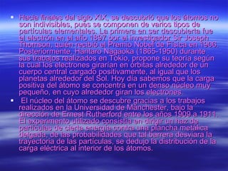 Hacia finales del siglo XIX, se descubrió que los átomos no son indivisibles, pues se componen de varios tipos de partículas elementales. La primera en ser descubierta fue el electrón en el año 1897 por el investigador Sir Joseph Thomson, quién recibió el Premio Nobel de Física en 1906. Posteriormente, Hantaro Nagaoka (1865-1950) durante sus trabajos realizados en Tokio, propone su teoría según la cual los electrones girarían en órbitas alrededor de un cuerpo central cargado positivamente, al igual que los planetas alrededor del Sol. Hoy día sabemos que la carga positiva del átomo se concentra en un denso núcleo muy pequeño, en cuyo alrededor giran los electrones.    El núcleo del átomo se descubre gracias a los trabajos realizados en la Universidad de Manchester, bajo la dirección de Ernest Rutherford entre los años 1909 a 1911. El experimento utilizado consistía en dirigir un haz de partículas de cierta energía contra una plancha metálica delgada, de las probabilidades que tal barrera desviara la trayectoria de las partículas, se dedujo la distribución de la carga eléctrica al interior de los átomos. 
