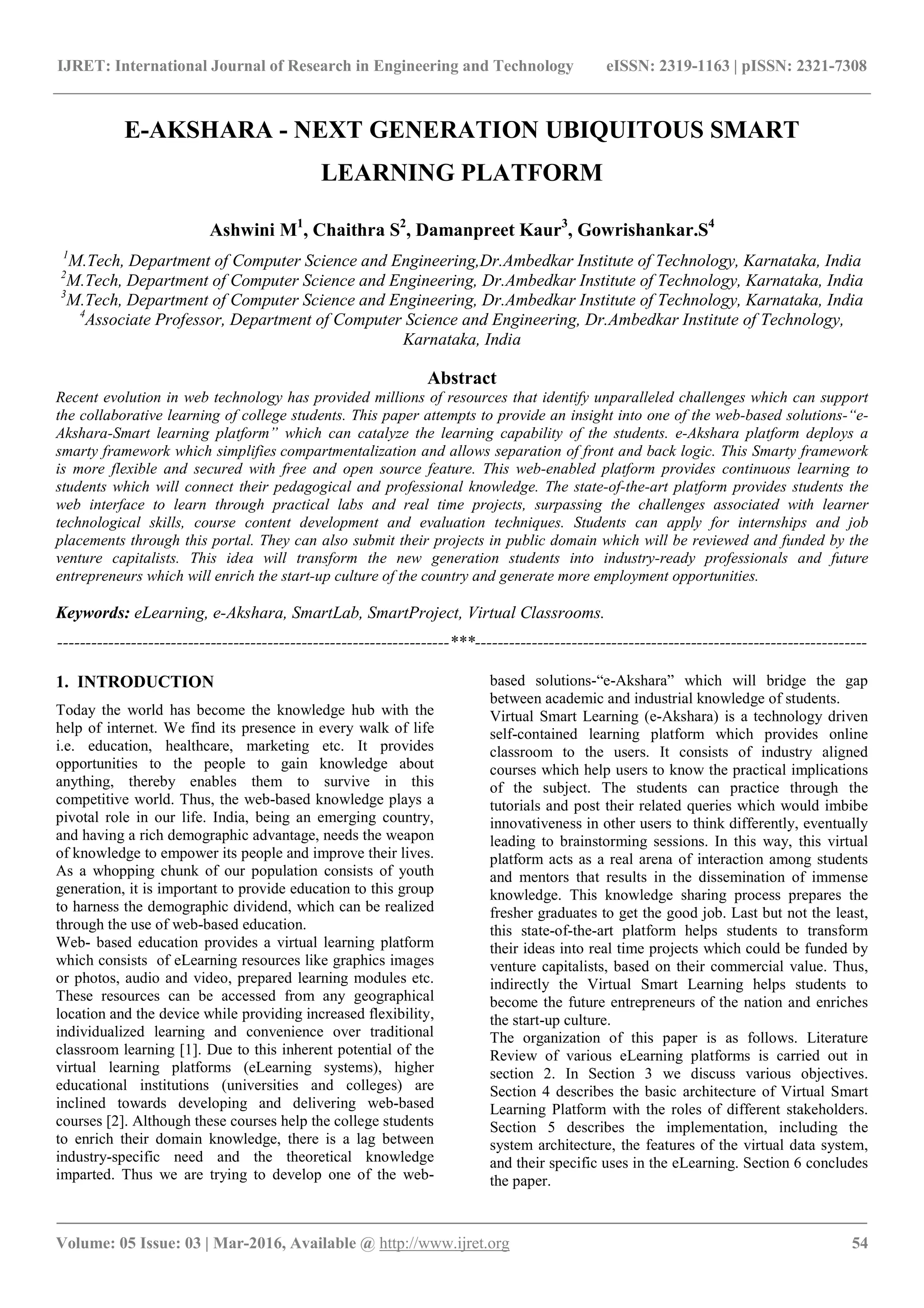 IJRET: International Journal of Research in Engineering and Technology eISSN: 2319-1163 | pISSN: 2321-7308
_______________________________________________________________________________________
Volume: 05 Issue: 03 | Mar-2016, Available @ http://www.ijret.org 54
E-AKSHARA - NEXT GENERATION UBIQUITOUS SMART
LEARNING PLATFORM
Ashwini M1
, Chaithra S2
, Damanpreet Kaur3
, Gowrishankar.S4
1
M.Tech, Department of Computer Science and Engineering,Dr.Ambedkar Institute of Technology, Karnataka, India
2
M.Tech, Department of Computer Science and Engineering, Dr.Ambedkar Institute of Technology, Karnataka, India
3
M.Tech, Department of Computer Science and Engineering, Dr.Ambedkar Institute of Technology, Karnataka, India
4
Associate Professor, Department of Computer Science and Engineering, Dr.Ambedkar Institute of Technology,
Karnataka, India
Abstract
Recent evolution in web technology has provided millions of resources that identify unparalleled challenges which can support
the collaborative learning of college students. This paper attempts to provide an insight into one of the web-based solutions-“e-
Akshara-Smart learning platform” which can catalyze the learning capability of the students. e-Akshara platform deploys a
smarty framework which simplifies compartmentalization and allows separation of front and back logic. This Smarty framework
is more flexible and secured with free and open source feature. This web-enabled platform provides continuous learning to
students which will connect their pedagogical and professional knowledge. The state-of-the-art platform provides students the
web interface to learn through practical labs and real time projects, surpassing the challenges associated with learner
technological skills, course content development and evaluation techniques. Students can apply for internships and job
placements through this portal. They can also submit their projects in public domain which will be reviewed and funded by the
venture capitalists. This idea will transform the new generation students into industry-ready professionals and future
entrepreneurs which will enrich the start-up culture of the country and generate more employment opportunities.
Keywords: eLearning, e-Akshara, SmartLab, SmartProject, Virtual Classrooms.
---------------------------------------------------------------------***---------------------------------------------------------------------
1. INTRODUCTION
Today the world has become the knowledge hub with the
help of internet. We find its presence in every walk of life
i.e. education, healthcare, marketing etc. It provides
opportunities to the people to gain knowledge about
anything, thereby enables them to survive in this
competitive world. Thus, the web-based knowledge plays a
pivotal role in our life. India, being an emerging country,
and having a rich demographic advantage, needs the weapon
of knowledge to empower its people and improve their lives.
As a whopping chunk of our population consists of youth
generation, it is important to provide education to this group
to harness the demographic dividend, which can be realized
through the use of web-based education.
Web- based education provides a virtual learning platform
which consists of eLearning resources like graphics images
or photos, audio and video, prepared learning modules etc.
These resources can be accessed from any geographical
location and the device while providing increased flexibility,
individualized learning and convenience over traditional
classroom learning [1]. Due to this inherent potential of the
virtual learning platforms (eLearning systems), higher
educational institutions (universities and colleges) are
inclined towards developing and delivering web-based
courses [2]. Although these courses help the college students
to enrich their domain knowledge, there is a lag between
industry-specific need and the theoretical knowledge
imparted. Thus we are trying to develop one of the web-
based solutions-“e-Akshara” which will bridge the gap
between academic and industrial knowledge of students.
Virtual Smart Learning (e-Akshara) is a technology driven
self-contained learning platform which provides online
classroom to the users. It consists of industry aligned
courses which help users to know the practical implications
of the subject. The students can practice through the
tutorials and post their related queries which would imbibe
innovativeness in other users to think differently, eventually
leading to brainstorming sessions. In this way, this virtual
platform acts as a real arena of interaction among students
and mentors that results in the dissemination of immense
knowledge. This knowledge sharing process prepares the
fresher graduates to get the good job. Last but not the least,
this state-of-the-art platform helps students to transform
their ideas into real time projects which could be funded by
venture capitalists, based on their commercial value. Thus,
indirectly the Virtual Smart Learning helps students to
become the future entrepreneurs of the nation and enriches
the start-up culture.
The organization of this paper is as follows. Literature
Review of various eLearning platforms is carried out in
section 2. In Section 3 we discuss various objectives.
Section 4 describes the basic architecture of Virtual Smart
Learning Platform with the roles of different stakeholders.
Section 5 describes the implementation, including the
system architecture, the features of the virtual data system,
and their specific uses in the eLearning. Section 6 concludes
the paper.
 