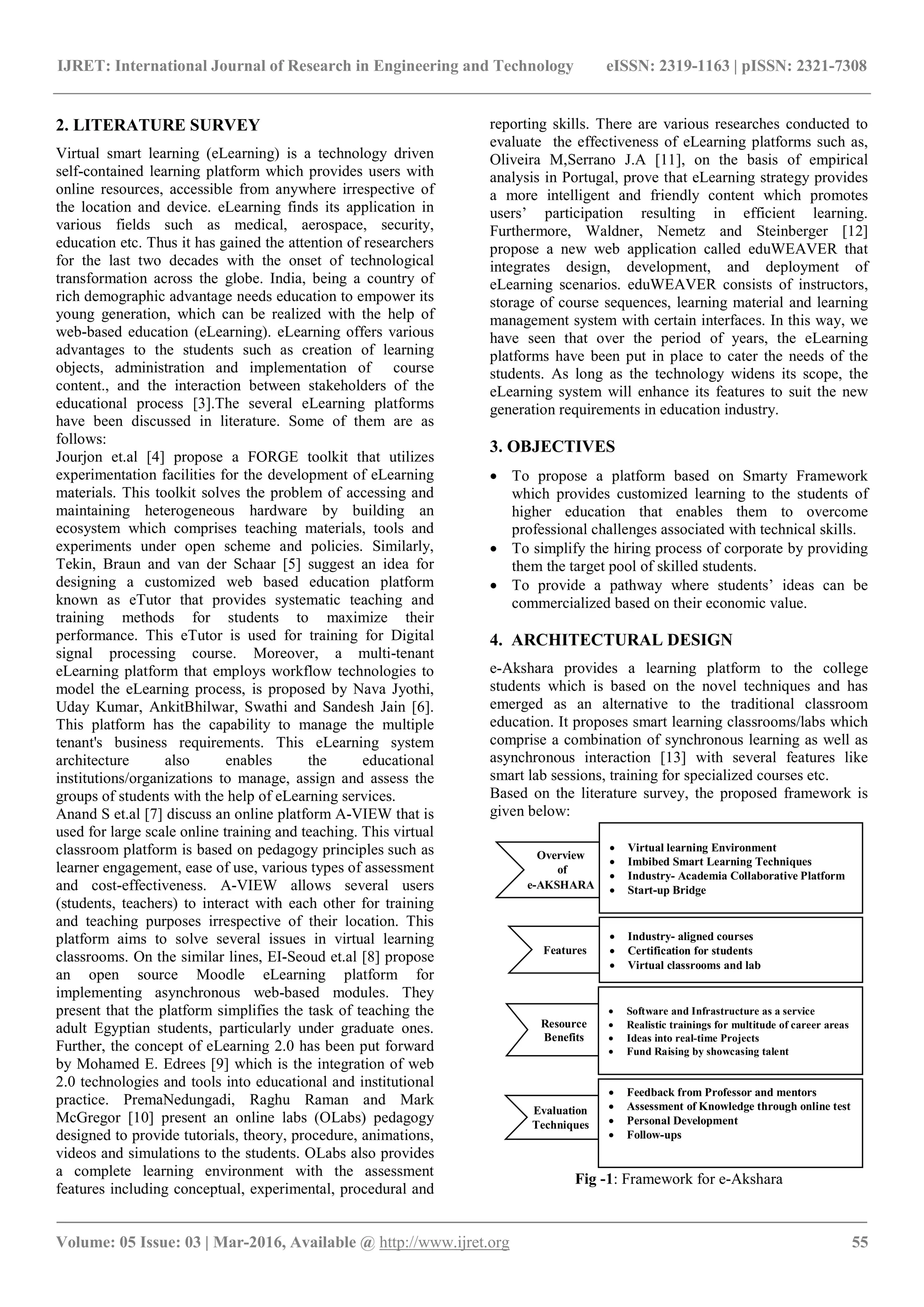 IJRET: International Journal of Research in Engineering and Technology eISSN: 2319-1163 | pISSN: 2321-7308
_______________________________________________________________________________________
Volume: 05 Issue: 03 | Mar-2016, Available @ http://www.ijret.org 55
2. LITERATURE SURVEY
Virtual smart learning (eLearning) is a technology driven
self-contained learning platform which provides users with
online resources, accessible from anywhere irrespective of
the location and device. eLearning finds its application in
various fields such as medical, aerospace, security,
education etc. Thus it has gained the attention of researchers
for the last two decades with the onset of technological
transformation across the globe. India, being a country of
rich demographic advantage needs education to empower its
young generation, which can be realized with the help of
web-based education (eLearning). eLearning offers various
advantages to the students such as creation of learning
objects, administration and implementation of course
content., and the interaction between stakeholders of the
educational process [3].The several eLearning platforms
have been discussed in literature. Some of them are as
follows:
Jourjon et.al [4] propose a FORGE toolkit that utilizes
experimentation facilities for the development of eLearning
materials. This toolkit solves the problem of accessing and
maintaining heterogeneous hardware by building an
ecosystem which comprises teaching materials, tools and
experiments under open scheme and policies. Similarly,
Tekin, Braun and van der Schaar [5] suggest an idea for
designing a customized web based education platform
known as eTutor that provides systematic teaching and
training methods for students to maximize their
performance. This eTutor is used for training for Digital
signal processing course. Moreover, a multi-tenant
eLearning platform that employs workflow technologies to
model the eLearning process, is proposed by Nava Jyothi,
Uday Kumar, AnkitBhilwar, Swathi and Sandesh Jain [6].
This platform has the capability to manage the multiple
tenant's business requirements. This eLearning system
architecture also enables the educational
institutions/organizations to manage, assign and assess the
groups of students with the help of eLearning services.
Anand S et.al [7] discuss an online platform A-VIEW that is
used for large scale online training and teaching. This virtual
classroom platform is based on pedagogy principles such as
learner engagement, ease of use, various types of assessment
and cost-effectiveness. A-VIEW allows several users
(students, teachers) to interact with each other for training
and teaching purposes irrespective of their location. This
platform aims to solve several issues in virtual learning
classrooms. On the similar lines, EI-Seoud et.al [8] propose
an open source Moodle eLearning platform for
implementing asynchronous web-based modules. They
present that the platform simplifies the task of teaching the
adult Egyptian students, particularly under graduate ones.
Further, the concept of eLearning 2.0 has been put forward
by Mohamed E. Edrees [9] which is the integration of web
2.0 technologies and tools into educational and institutional
practice. PremaNedungadi, Raghu Raman and Mark
McGregor [10] present an online labs (OLabs) pedagogy
designed to provide tutorials, theory, procedure, animations,
videos and simulations to the students. OLabs also provides
a complete learning environment with the assessment
features including conceptual, experimental, procedural and
reporting skills. There are various researches conducted to
evaluate the effectiveness of eLearning platforms such as,
Oliveira M,Serrano J.A [11], on the basis of empirical
analysis in Portugal, prove that eLearning strategy provides
a more intelligent and friendly content which promotes
users’ participation resulting in efficient learning.
Furthermore, Waldner, Nemetz and Steinberger [12]
propose a new web application called eduWEAVER that
integrates design, development, and deployment of
eLearning scenarios. eduWEAVER consists of instructors,
storage of course sequences, learning material and learning
management system with certain interfaces. In this way, we
have seen that over the period of years, the eLearning
platforms have been put in place to cater the needs of the
students. As long as the technology widens its scope, the
eLearning system will enhance its features to suit the new
generation requirements in education industry.
3. OBJECTIVES
 To propose a platform based on Smarty Framework
which provides customized learning to the students of
higher education that enables them to overcome
professional challenges associated with technical skills.
 To simplify the hiring process of corporate by providing
them the target pool of skilled students.
 To provide a pathway where students’ ideas can be
commercialized based on their economic value.
4. ARCHITECTURAL DESIGN
e-Akshara provides a learning platform to the college
students which is based on the novel techniques and has
emerged as an alternative to the traditional classroom
education. It proposes smart learning classrooms/labs which
comprise a combination of synchronous learning as well as
asynchronous interaction [13] with several features like
smart lab sessions, training for specialized courses etc.
Based on the literature survey, the proposed framework is
given below:
Fig -1: Framework for e-Akshara
Overview
of
e-AKSHARA
 Virtual learning Environment
 Imbibed Smart Learning Techniques
 Industry- Academia Collaborative Platform
 Start-up Bridge
Features
 Industry- aligned courses
 Certification for students
 Virtual classrooms and lab
Resource
Benefits
 Software and Infrastructure as a service
 Realistic trainings for multitude of career areas
 Ideas into real-time Projects
 Fund Raising by showcasing talent
Evaluation
Techniques
 Feedback from Professor and mentors
 Assessment of Knowledge through online test
 Personal Development
 Follow-ups
 