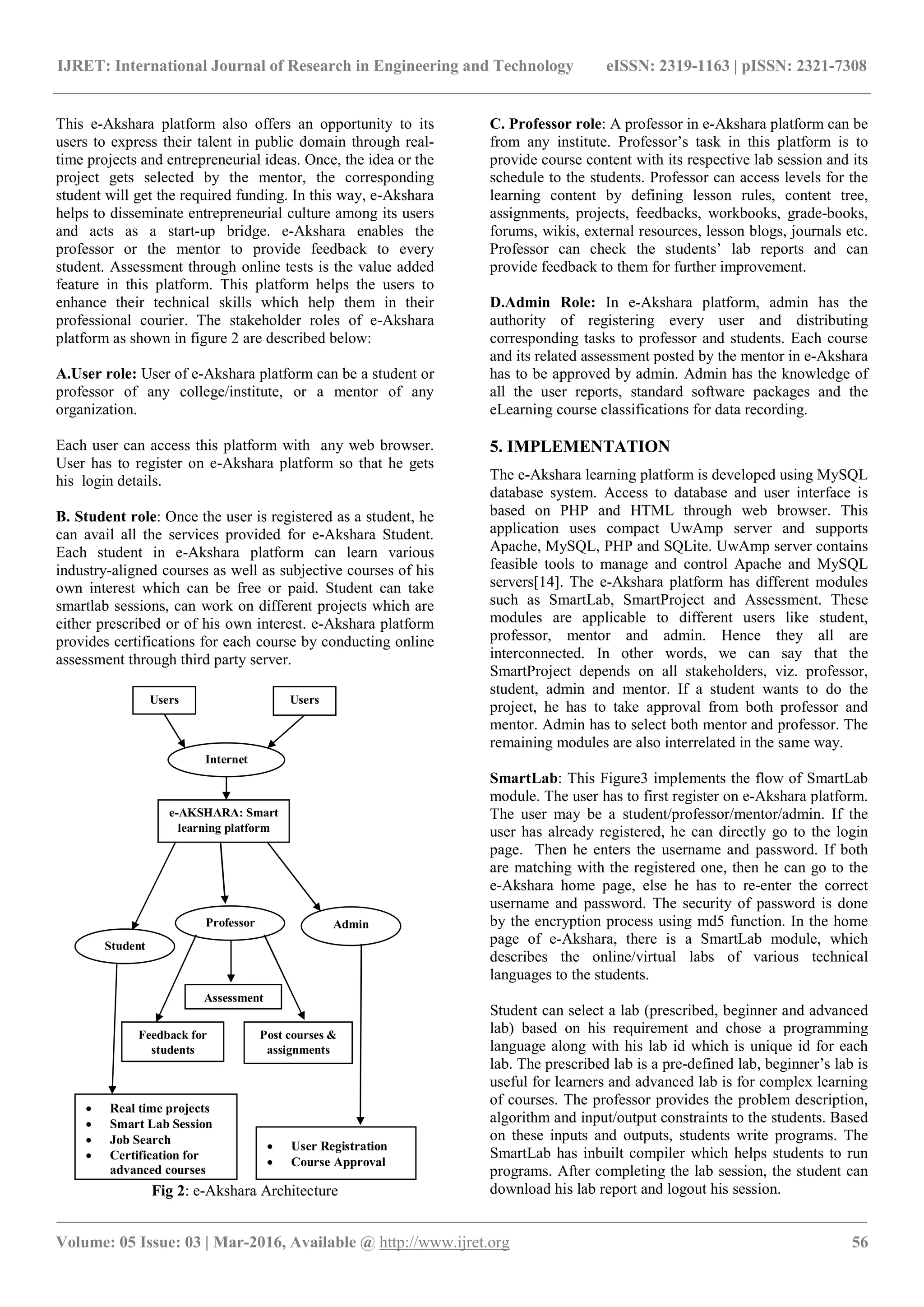 IJRET: International Journal of Research in Engineering and Technology eISSN: 2319-1163 | pISSN: 2321-7308
_______________________________________________________________________________________
Volume: 05 Issue: 03 | Mar-2016, Available @ http://www.ijret.org 56
This e-Akshara platform also offers an opportunity to its
users to express their talent in public domain through real-
time projects and entrepreneurial ideas. Once, the idea or the
project gets selected by the mentor, the corresponding
student will get the required funding. In this way, e-Akshara
helps to disseminate entrepreneurial culture among its users
and acts as a start-up bridge. e-Akshara enables the
professor or the mentor to provide feedback to every
student. Assessment through online tests is the value added
feature in this platform. This platform helps the users to
enhance their technical skills which help them in their
professional courier. The stakeholder roles of e-Akshara
platform as shown in figure 2 are described below:
A.User role: User of e-Akshara platform can be a student or
professor of any college/institute, or a mentor of any
organization.
Each user can access this platform with any web browser.
User has to register on e-Akshara platform so that he gets
his login details.
B. Student role: Once the user is registered as a student, he
can avail all the services provided for e-Akshara Student.
Each student in e-Akshara platform can learn various
industry-aligned courses as well as subjective courses of his
own interest which can be free or paid. Student can take
smartlab sessions, can work on different projects which are
either prescribed or of his own interest. e-Akshara platform
provides certifications for each course by conducting online
assessment through third party server.
Fig 2: e-Akshara Architecture
C. Professor role: A professor in e-Akshara platform can be
from any institute. Professor’s task in this platform is to
provide course content with its respective lab session and its
schedule to the students. Professor can access levels for the
learning content by defining lesson rules, content tree,
assignments, projects, feedbacks, workbooks, grade-books,
forums, wikis, external resources, lesson blogs, journals etc.
Professor can check the students’ lab reports and can
provide feedback to them for further improvement.
D.Admin Role: In e-Akshara platform, admin has the
authority of registering every user and distributing
corresponding tasks to professor and students. Each course
and its related assessment posted by the mentor in e-Akshara
has to be approved by admin. Admin has the knowledge of
all the user reports, standard software packages and the
eLearning course classifications for data recording.
5. IMPLEMENTATION
The e-Akshara learning platform is developed using MySQL
database system. Access to database and user interface is
based on PHP and HTML through web browser. This
application uses compact UwAmp server and supports
Apache, MySQL, PHP and SQLite. UwAmp server contains
feasible tools to manage and control Apache and MySQL
servers[14]. The e-Akshara platform has different modules
such as SmartLab, SmartProject and Assessment. These
modules are applicable to different users like student,
professor, mentor and admin. Hence they all are
interconnected. In other words, we can say that the
SmartProject depends on all stakeholders, viz. professor,
student, admin and mentor. If a student wants to do the
project, he has to take approval from both professor and
mentor. Admin has to select both mentor and professor. The
remaining modules are also interrelated in the same way.
SmartLab: This Figure3 implements the flow of SmartLab
module. The user has to first register on e-Akshara platform.
The user may be a student/professor/mentor/admin. If the
user has already registered, he can directly go to the login
page. Then he enters the username and password. If both
are matching with the registered one, then he can go to the
e-Akshara home page, else he has to re-enter the correct
username and password. The security of password is done
by the encryption process using md5 function. In the home
page of e-Akshara, there is a SmartLab module, which
describes the online/virtual labs of various technical
languages to the students.
Student can select a lab (prescribed, beginner and advanced
lab) based on his requirement and chose a programming
language along with his lab id which is unique id for each
lab. The prescribed lab is a pre-defined lab, beginner’s lab is
useful for learners and advanced lab is for complex learning
of courses. The professor provides the problem description,
algorithm and input/output constraints to the students. Based
on these inputs and outputs, students write programs. The
SmartLab has inbuilt compiler which helps students to run
programs. After completing the lab session, the student can
download his lab report and logout his session.
Users Users
Internet
e-AKSHARA: Smart
learning platform
Student
Professor Admin
Assessment
Feedback for
students
Post courses &
assignments
 Real time projects
 Smart Lab Session
 Job Search
 Certification for
advanced courses
 User Registration
 Course Approval
 