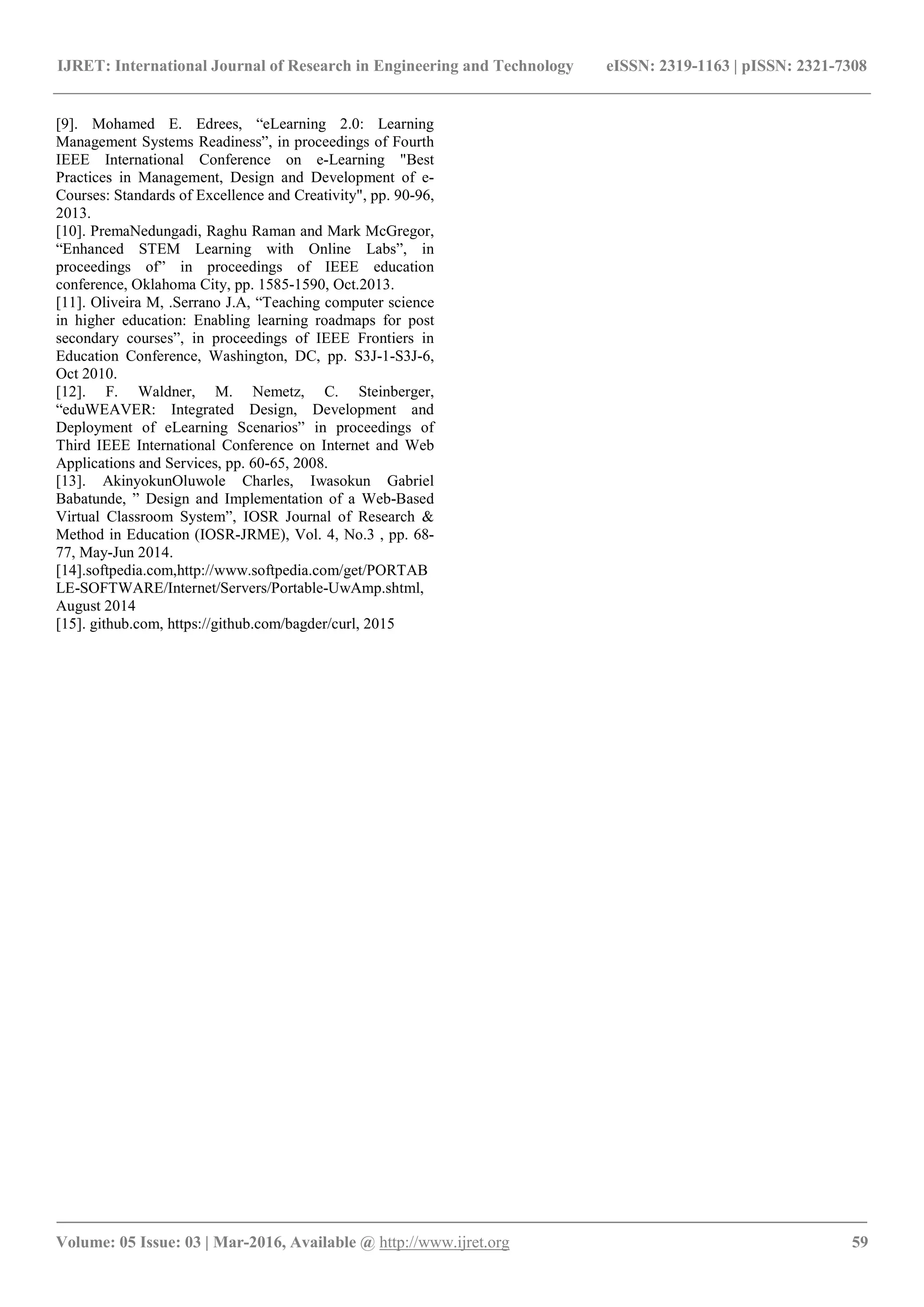IJRET: International Journal of Research in Engineering and Technology eISSN: 2319-1163 | pISSN: 2321-7308
_______________________________________________________________________________________
Volume: 05 Issue: 03 | Mar-2016, Available @ http://www.ijret.org 59
[9]. Mohamed E. Edrees, “eLearning 2.0: Learning
Management Systems Readiness”, in proceedings of Fourth
IEEE International Conference on e-Learning "Best
Practices in Management, Design and Development of e-
Courses: Standards of Excellence and Creativity", pp. 90-96,
2013.
[10]. PremaNedungadi, Raghu Raman and Mark McGregor,
“Enhanced STEM Learning with Online Labs”, in
proceedings of” in proceedings of IEEE education
conference, Oklahoma City, pp. 1585-1590, Oct.2013.
[11]. Oliveira M, .Serrano J.A, “Teaching computer science
in higher education: Enabling learning roadmaps for post
secondary courses”, in proceedings of IEEE Frontiers in
Education Conference, Washington, DC, pp. S3J-1-S3J-6,
Oct 2010.
[12]. F. Waldner, M. Nemetz, C. Steinberger,
“eduWEAVER: Integrated Design, Development and
Deployment of eLearning Scenarios” in proceedings of
Third IEEE International Conference on Internet and Web
Applications and Services, pp. 60-65, 2008.
[13]. AkinyokunOluwole Charles, Iwasokun Gabriel
Babatunde, ” Design and Implementation of a Web-Based
Virtual Classroom System”, IOSR Journal of Research &
Method in Education (IOSR-JRME), Vol. 4, No.3 , pp. 68-
77, May-Jun 2014.
[14].softpedia.com,http://www.softpedia.com/get/PORTAB
LE-SOFTWARE/Internet/Servers/Portable-UwAmp.shtml,
August 2014
[15]. github.com, https://github.com/bagder/curl, 2015
 