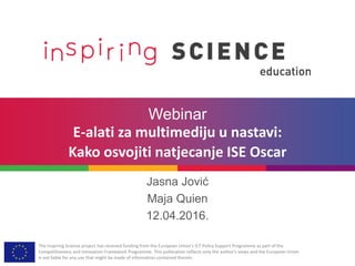 The Inspiring Science project has received funding from the European Union’s ICT Policy Support Programme as part of the
Competitiveness and Innovation Framework Programme. This publication reflects only the author’s views and the European Union
is not liable for any use that might be made of information contained therein.
Webinar
E-alati za multimediju u nastavi:
Kako osvojiti natjecanje ISE Oscar
Jasna Jović
Maja Quien
12.04.2016.
 
