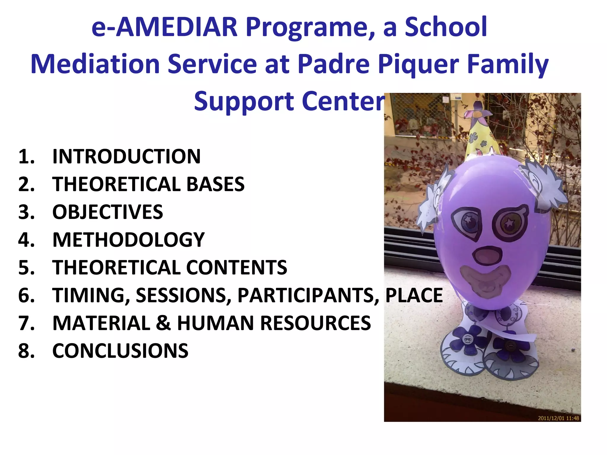 e-AMEDIAR Programe, a School
 Mediation Service at Padre Piquer Family
             Support Center
1.   INTRODUCTION
2.   THEORETICAL BASES
3.   OBJECTIVES
4.   METHODOLOGY
5.   THEORETICAL CONTENTS
6.   TIMING, SESSIONS, PARTICIPANTS, PLACE
7.   MATERIAL & HUMAN RESOURCES
8.   CONCLUSIONS
 