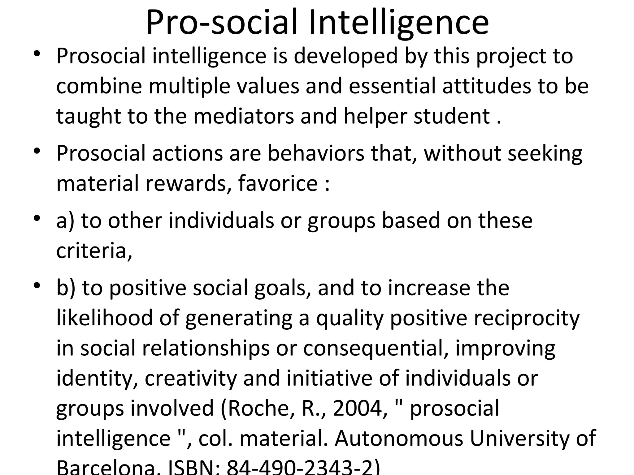 Pro-social Intelligence
• Prosocial intelligence is developed by this project to
                             ​
  combine multiple values and essential attitudes to be
  taught to the mediators and helper student .
• Prosocial actions are behaviors that, without seeking
  material rewards, favorice :
• a) to other individuals or groups based on these
  criteria,
• b) to positive social goals, and to increase the
  likelihood of generating a quality positive reciprocity
  in social relationships or consequential, improving
  identity, creativity and initiative of individuals or
  groups involved (Roche, R., 2004, " prosocial
  intelligence ", col. material. Autonomous University of
 