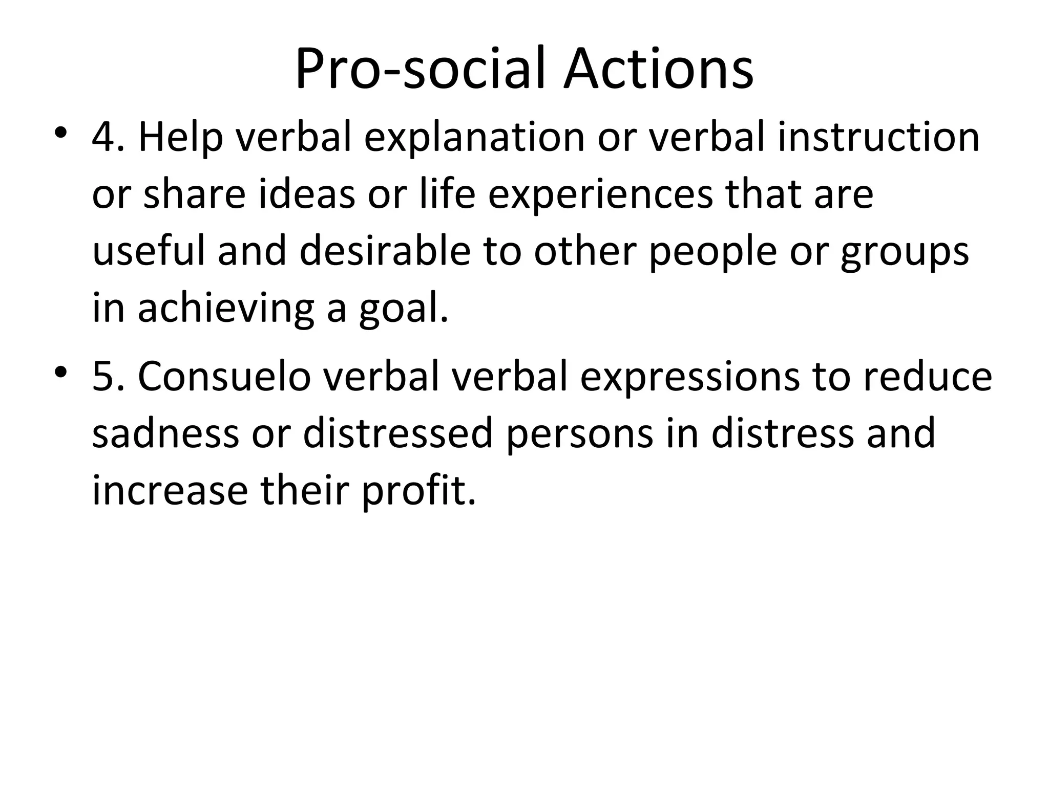 Pro-social Actions
• 4. Help verbal explanation or verbal instruction
  or share ideas or life experiences that are
  useful and desirable to other people or groups
  in achieving a goal.
• 5. Consuelo verbal verbal expressions to reduce
  sadness or distressed persons in distress and
  increase their profit.
 