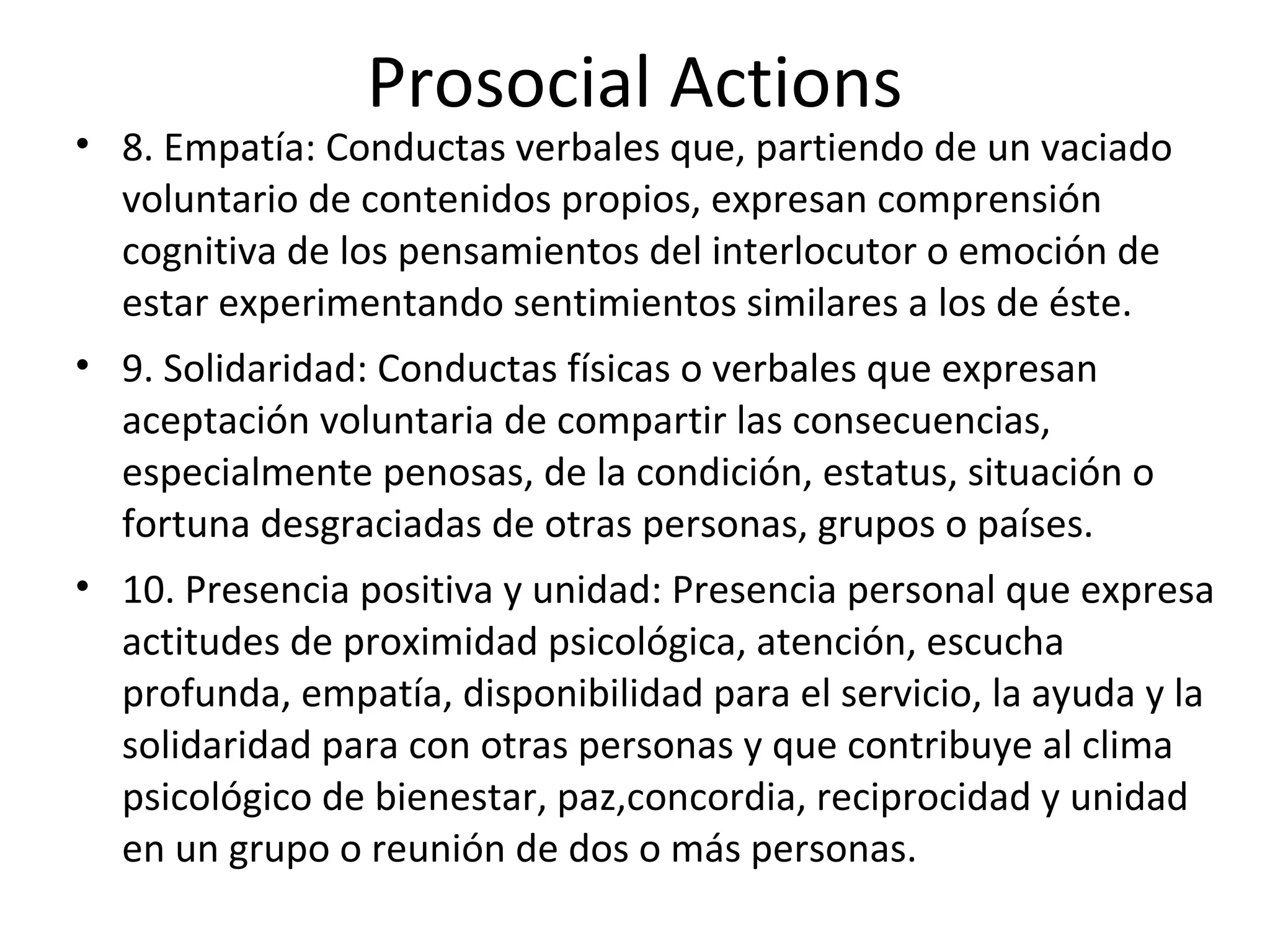 Prosocial Actions
• 8. Empatía: Conductas verbales que, partiendo de un vaciado
  voluntario de contenidos propios, expresan comprensión
  cognitiva de los pensamientos del interlocutor o emoción de
  estar experimentando sentimientos similares a los de éste.
• 9. Solidaridad: Conductas físicas o verbales que expresan
  aceptación voluntaria de compartir las consecuencias,
  especialmente penosas, de la condición, estatus, situación o
  fortuna desgraciadas de otras personas, grupos o países.
• 10. Presencia positiva y unidad: Presencia personal que expresa
  actitudes de proximidad psicológica, atención, escucha
  profunda, empatía, disponibilidad para el servicio, la ayuda y la
  solidaridad para con otras personas y que contribuye al clima
  psicológico de bienestar, paz,concordia, reciprocidad y unidad
  en un grupo o reunión de dos o más personas.
 