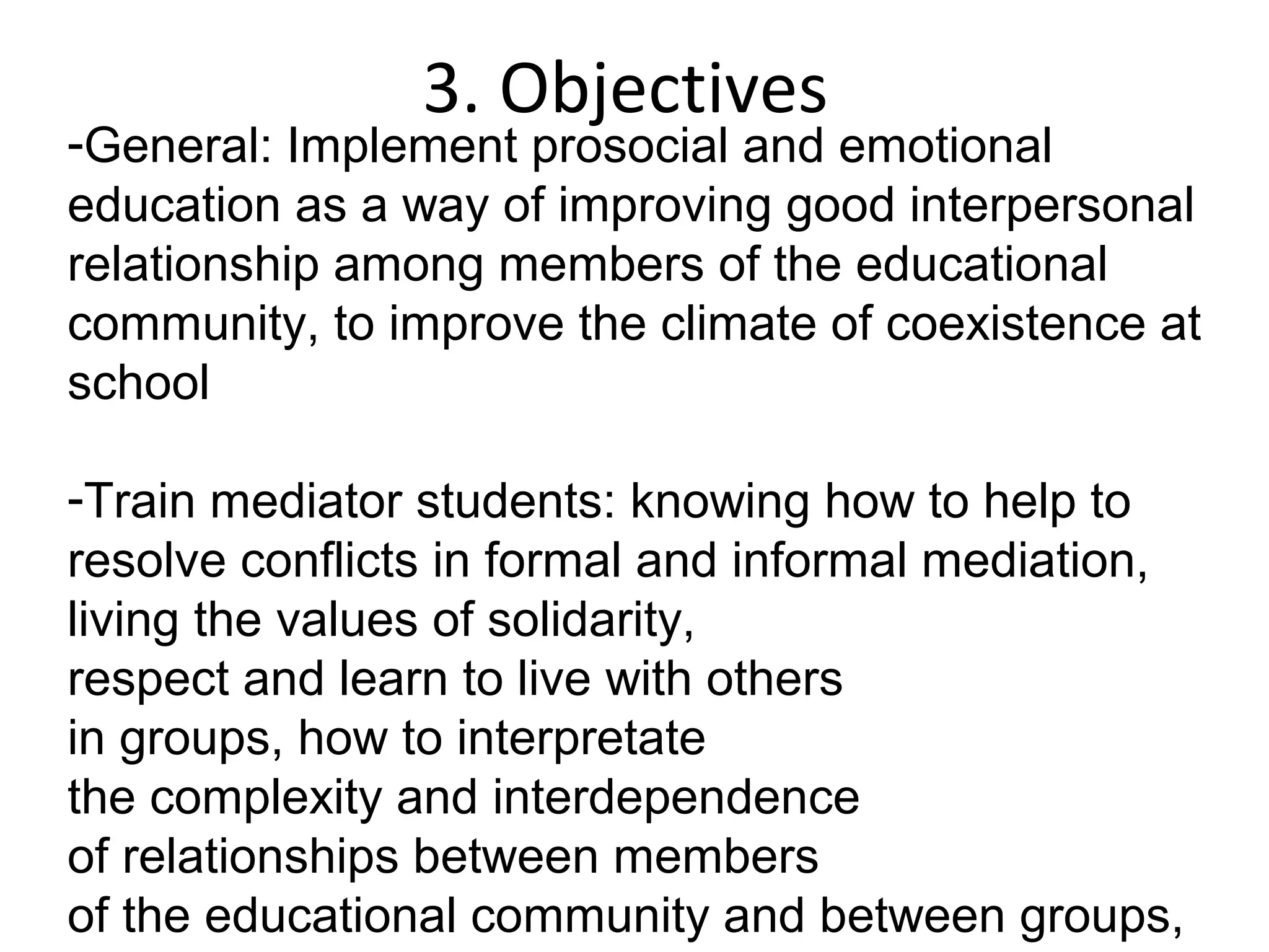 3. Objectives
-General: Implement prosocial and emotional
education as a way of improving good interpersonal
relationship among members of the educational
community, to improve the climate of coexistence at
school

-Train mediator students: knowing how to help to
resolve conflicts in formal and informal mediation,
                  ​
living the values of solidarity,
respect and learn to live with others
in groups, how to interpretate
the complexity and interdependence
of relationships between members
of the educational community and between groups,
 