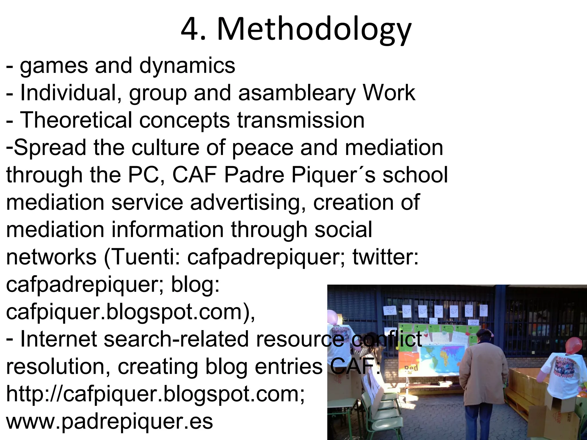 4. Methodology
- games and dynamics
- Individual, group and asambleary Work
- Theoretical concepts transmission
-Spread the culture of peace and mediation
through the PC, CAF Padre Piquer´s school
mediation service advertising, creation of
mediation information through social
networks (Tuenti: cafpadrepiquer; twitter:
cafpadrepiquer; blog:
cafpiquer.blogspot.com),
- Internet search-related resource conflict
resolution, creating blog entries CAF:
http://cafpiquer.blogspot.com;
www.padrepiquer.es
 