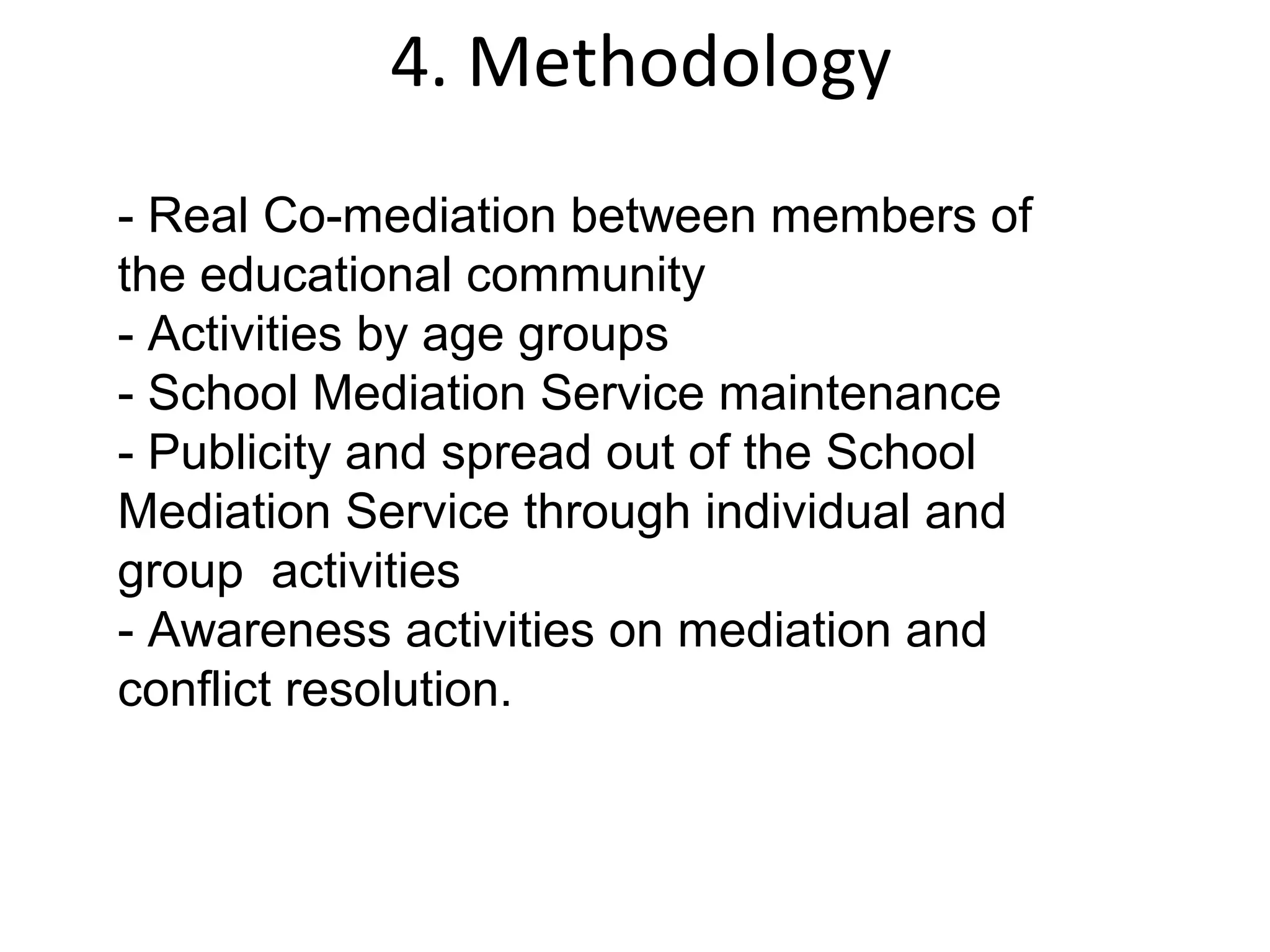 4. Methodology
- Real Co-mediation between members of
the educational community
- Activities by age groups
- School Mediation Service maintenance
- Publicity and spread out of the School
Mediation Service through individual and
group activities
- Awareness activities on mediation and
conflict resolution.
 