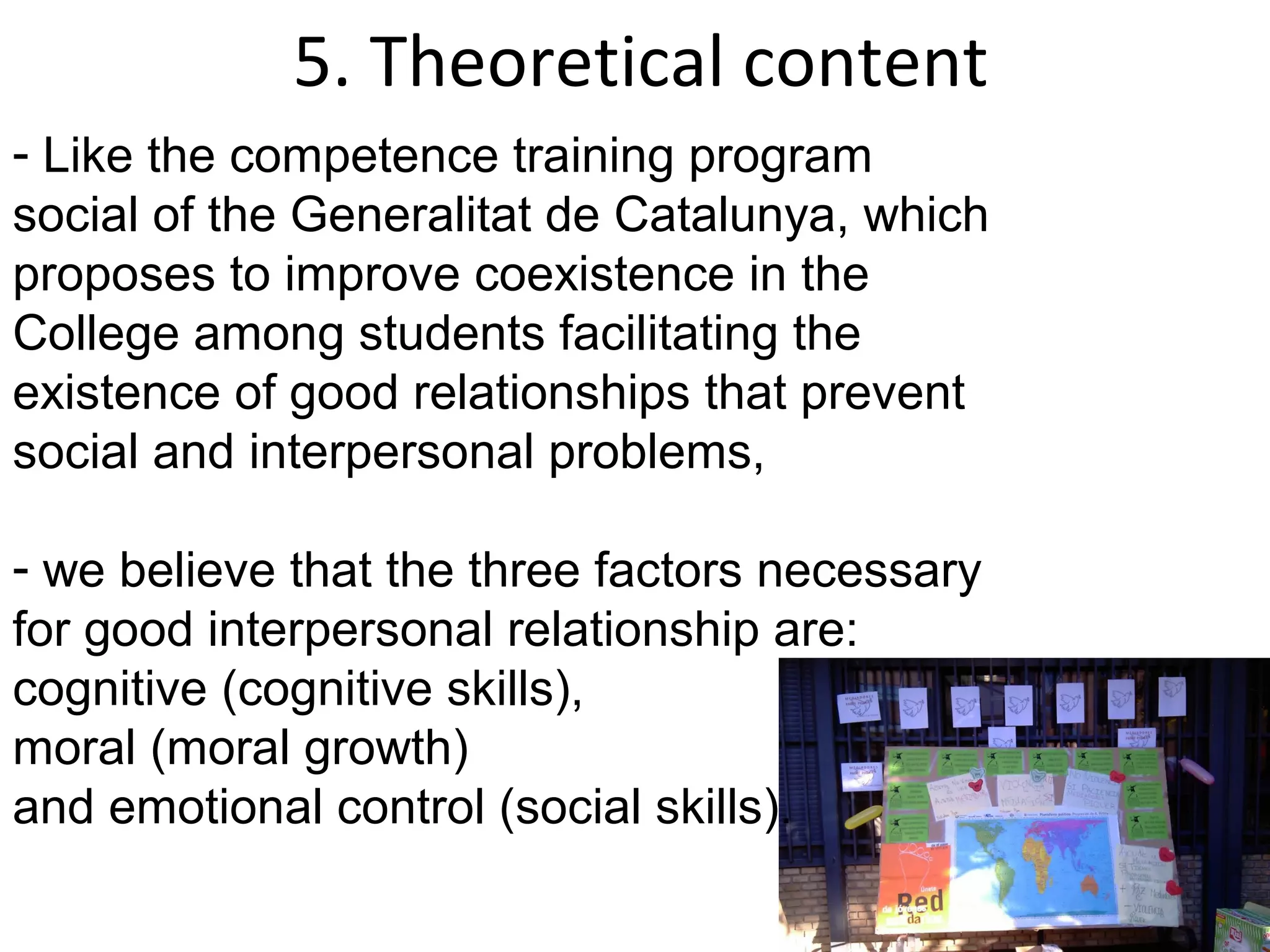 5. Theoretical content
- Like the competence training program
social of the Generalitat de Catalunya, which
proposes to improve coexistence in the
College among students facilitating the
existence of good relationships that prevent
social and interpersonal problems,

- we believe that the three factors necessary
for good interpersonal relationship are:
cognitive (cognitive skills),
moral (moral growth)
and emotional control (social skills).
 