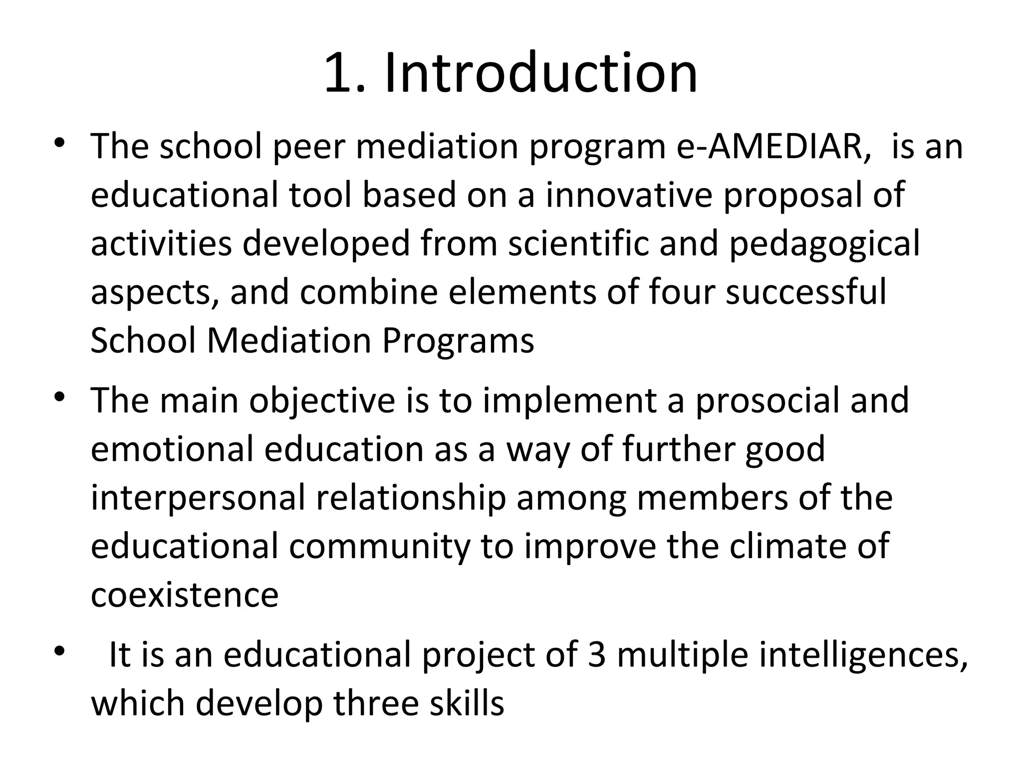 1. Introduction
• The school peer mediation program e-AMEDIAR, is an
  educational tool based on a innovative proposal of
  activities developed from scientific and pedagogical
  aspects, and combine elements of four successful
  School Mediation Programs
• The main objective is to implement a prosocial and
  emotional education as a way of further good
  interpersonal relationship among members of the
  educational community to improve the climate of
  coexistence
• It is an educational project of 3 multiple intelligences,
  which develop three skills
 