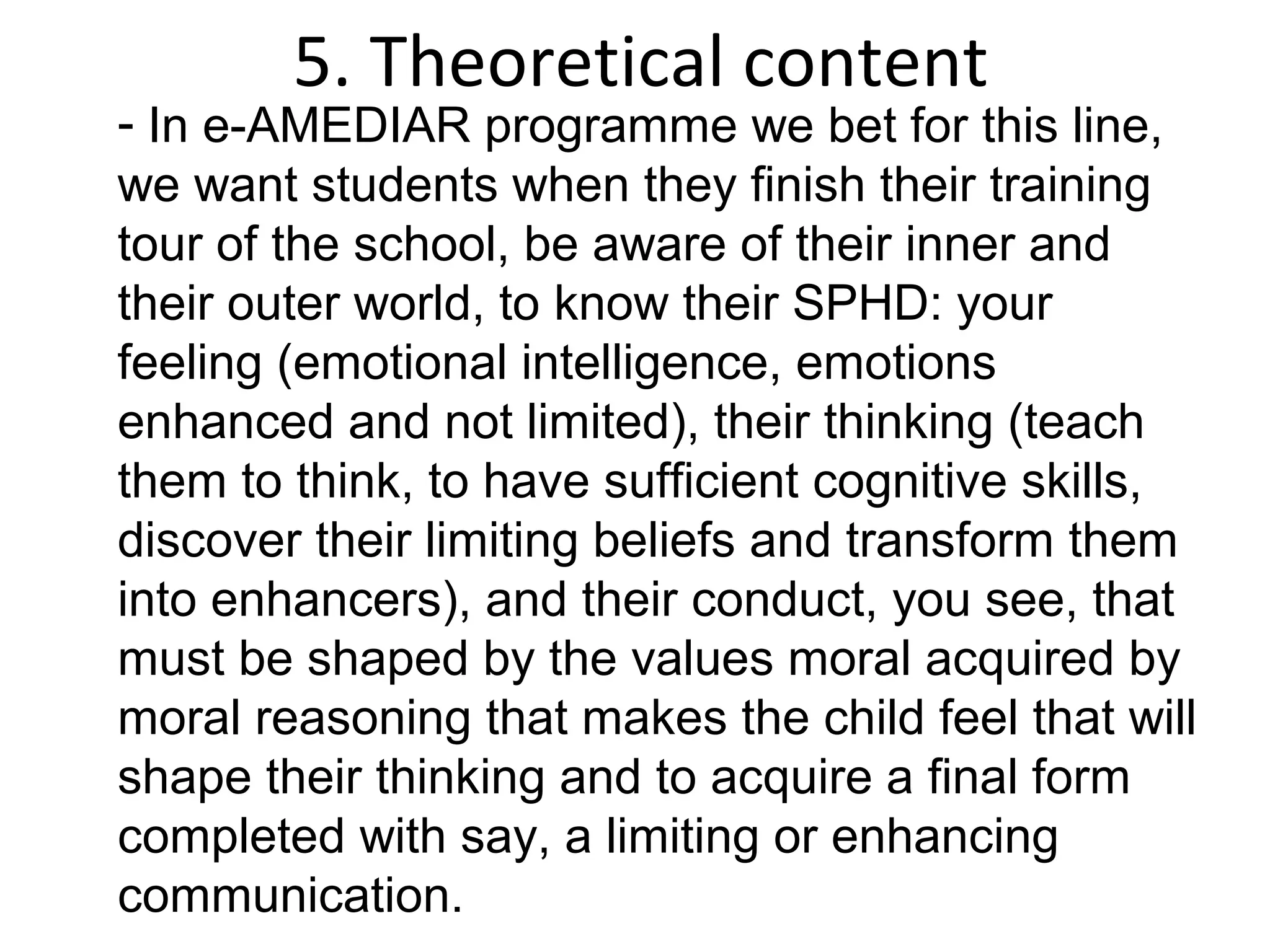 5. Theoretical content
- In e-AMEDIAR programme we bet for this line,
we want students when they finish their training
tour of the school, be aware of their inner and
their outer world, to know their SPHD: your
feeling (emotional intelligence, emotions
enhanced and not limited), their thinking (teach
them to think, to have sufficient cognitive skills,
discover their limiting beliefs and transform them
into enhancers), and their conduct, you see, that
must be shaped by the values moral acquired by
moral reasoning that makes the child feel that will
shape their thinking and to acquire a final form
completed with say, a limiting or enhancing
communication.
 